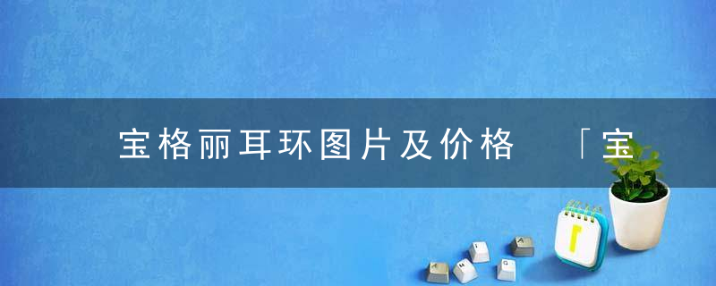 宝格丽耳环图片及价格 「宝格丽经典款耳钉价格」